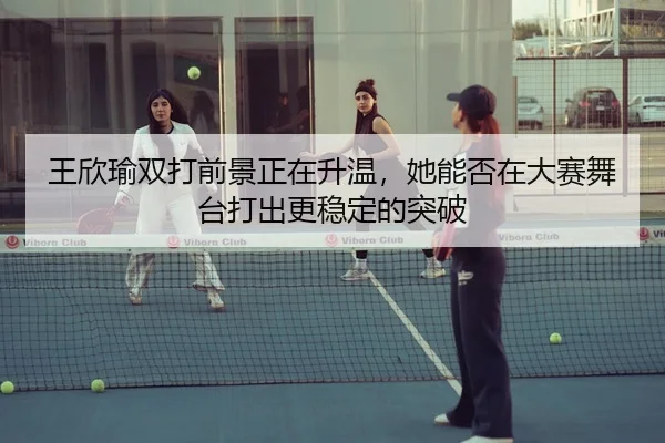 王欣瑜双打前景正在升温，她能否在大赛舞台打出更稳定的突破